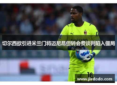 切尔西欲引进米兰门将迈尼昂但转会费谈判陷入僵局 切尔西欲引进米兰门将迈尼昂但转会费谈判陷入僵局