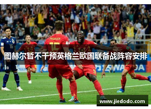 图赫尔暂不干预英格兰欧国联备战阵容安排