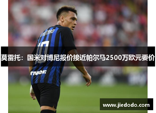 莫雷托:国米对博尼报价接近帕尔马2500万欧元要价 莫雷托:国米对博尼报价接近帕尔马2500万欧元要价