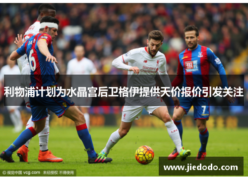 利物浦计划为水晶宫后卫格伊提供天价报价引发关注 利物浦计划为水晶宫后卫格伊提供天价报价引发关注